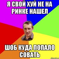 Я СВОЙ ХУЙ НЕ НА РИНКЕ НАШЕЛ ШОБ КУДА ПОПАЛО СОВАТЬ