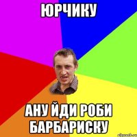 юрчику ану йди роби барбариску