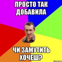 Просто так добавила Чи замутить хочеш?
