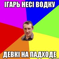 Ігарь несі водку девкі на падходе