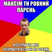 максім ти ровний парєнь а еті ппарні мнє ненравляться ані не ровние