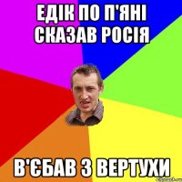 едік по п'яні сказав росія в'єбав з вертухи