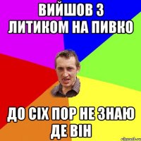 вийшов з литиком на пивко до сіх пор не знаю де він
