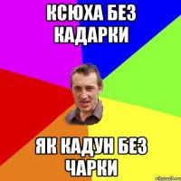 ксюха без кадарки як кадун без чарки