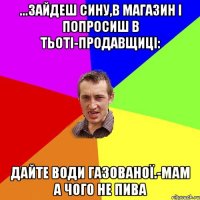 ...зайдеш сину,в магазин і попросиш в тьоті-продавщиці: дайте води газованої.-мам а чого не пива
