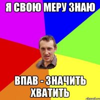 Я СВОЮ МЕРУ ЗНАЮ ВПАВ - ЗНАЧИТЬ ХВАТИТЬ
