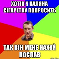 ХОТІВ У КАЛЯНА СІГАРЕТКУ ПОПРОСИТЬ ТАК ВІН МЕНЕ НАХУЙ ПОСЛАВ