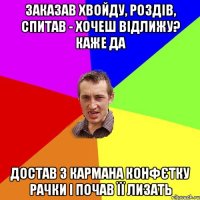 заказав хвойду, роздів, спитав - хочеш відлижу? каже да достав з кармана конфєтку рачки і почав її лизать