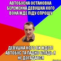Автобусна остановка беременна девушка кого вона жде піду спрошу Девушка кого ви ждете Автобус Та ладно блядь я не догадався