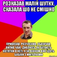 розказав малій шутку, сказала шо не смішно привязав, розчленив, обкінчав, випив чаю, дивлюсь як бігають котятки в неті, а за вікном вже їдуть бобіки з мигалками