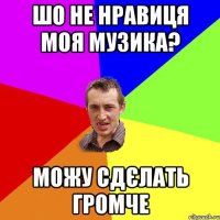 шо не нравиця моя музика? можу сдєлать громче