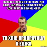 випили з едіком по 100 грам, едік каже - надламай мені кусок хліба, -едік, якшо ти вкусиш хліба то хліб привратиця в едіка