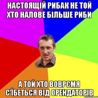 настоящій рибак не той хто налове більше риби а той хто воврємя с'їбеться від орендаторів
