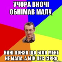 Учора вночі обнімав малу, нині поняв що біля мене не мала, а мій пес Сірко