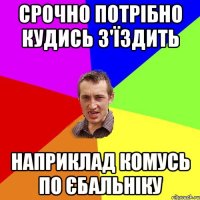 срочно потрібно кудись з'їздить наприклад комусь по єбальніку