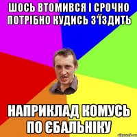 шось втомився і срочно потрібно кудись з'їздить наприклад комусь по єбальніку