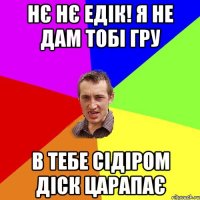 нє нє едік! я не дам тобі гру в тебе сідіром діск царапає
