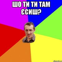 Шо ти ти там єсиш? 