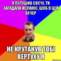 я потушив свєчі, ти загадала желаніє, шоб в цей вечер не крутанув тобі вертуху я