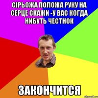 Сірьожа положа руку на серце скажи -у вас когда нибуть честнок ЗАКОНЧИТСЯ
