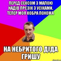 перед сексом з малою надів прєзік з усіками, тепер моя кобра похожа на небритого діда гришу