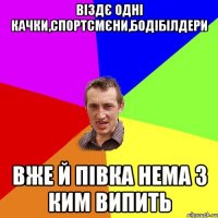 віздє одні качки,спортсмєни,бодібілдери вже й півка нема з ким випить