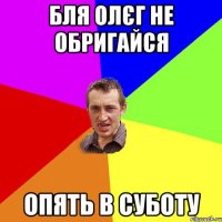 бля олєг не обригайся опять в суботу