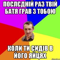 послєдній раз твій батя грав з тобою коли ти сидів в його яйцях