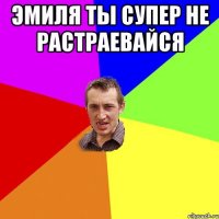 Эмиля ты супер не растраевайся 