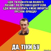 едік, ти куди ото на лісапєті поїхав? -по прєзіки в центр села, Едік, можеш купить у мене імпортні прєзіки -правда? да, тіки БУ