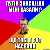 путін знаєш що мені казали ? що тобі в рот насрали