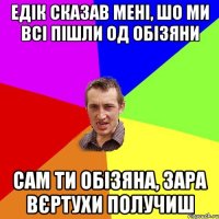 едік сказав мені, шо ми всі пішли од обізяни сам ти обізяна, зара вєртухи получиш