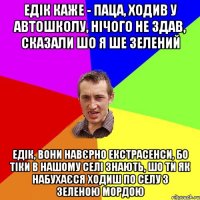 едік каже - паца, ходив у автошколу, нічого не здав, сказали шо я ше зелений едік, вони навєрно екстрасенси, бо тіки в нашому селі знають, шо ти як набухаєся ходиш по селу з зеленою мордою