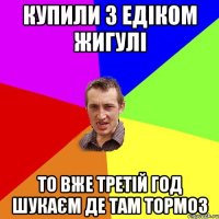 Купили з Едіком Жигулі То вже третій год шукаєм де там тормоз