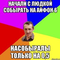 Начали с Людкой собырать на айфон 6 Насобыралы только на 0,5