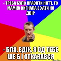 - треба було красити нігті, то мамка вигнала з хати на двір - бля, едік, я од тебе ше б і отказався