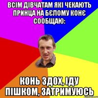 всім дівчатам які чекають принца на бєлому конє сообщаю: конь здох, іду пішком, затримуюсь