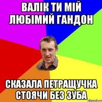 Валік ти мій любімий гандон сказала Петращучка стоячи без зуба