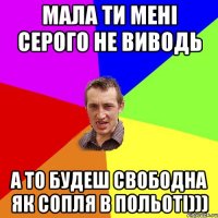 Мала ти мені серого не виводь А то будеш свободна як сопля в польоті)))