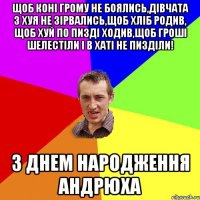 Щоб коні грому не боялись,дівчата з хуя не зірвались,щоб хліб родив, щоб хуй по пизді ходив,щоб гроші шелестіли і в хаті не пизділи! З ДНЕМ НАРОДЖЕННЯ АНДРЮХА