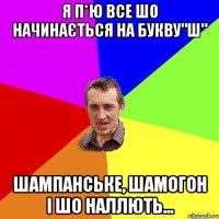 я п*ю все шо начинається на букву"ш" шампанське, шамогон і шо наллють...