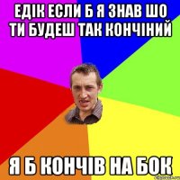 Едік если б я знав шо ти будеш так кончіний я б кончів на бок