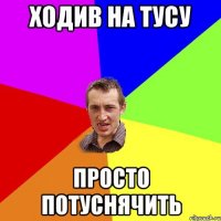 ХОДИВ НА ТУСУ просто потуснячить