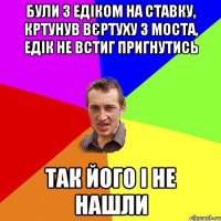 Були з Едіком на ставку, кртунув вєртуху з моста, Едік не встиг пригнутись Так його і не нашли