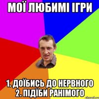 мої любимі ігри 1. доїбись до нервного 2. підїби ранімого