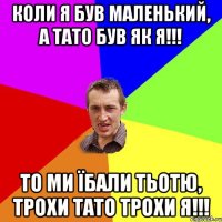 КОЛИ Я БУВ МАЛЕНЬКИЙ, А ТАТО БУВ ЯК Я!!! ТО МИ ЇБАЛИ ТЬОТЮ, ТРОХИ ТАТО ТРОХИ Я!!!