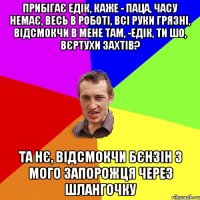 прибігає едік, каже - паца, часу немає, весь в роботі, всі руки грязні, відсмокчи в мене там, -едік, ти шо, вєртухи захтів? та нє, відсмокчи бєнзін з мого запорожця через шлангочку