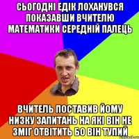 СЬОГОДНІ ЕДІК ЛОХАНУВСЯ ПОКАЗАВШИ ВЧИТЕЛЮ МАТЕМАТИКИ СЕРЕДНІЙ ПАЛЕЦЬ ВЧИТЕЛЬ ПОСТАВИВ ЙОМУ НИЗКУ ЗАПИТАНЬ НА ЯКІ ВІН НЕ ЗМІГ ОТВІТИТЬ БО ВІН ТУПИЙ