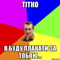 Тітко Я буду плакати за тобою...