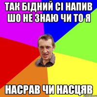 Так бідний сі напив шо не знаю чи то я насрав чи насцяв